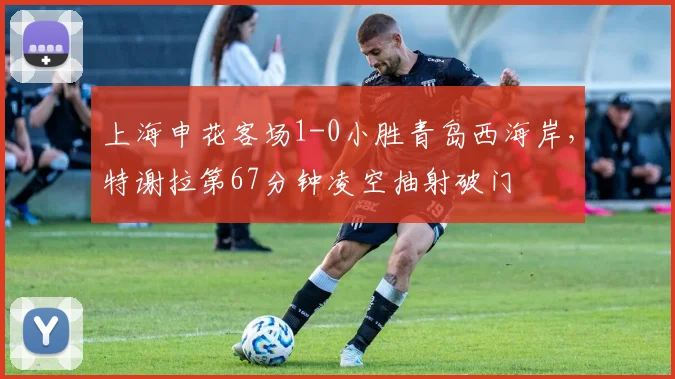 上海申花客场1-0小胜青岛西海岸，特谢拉第67分钟凌空抽射破门